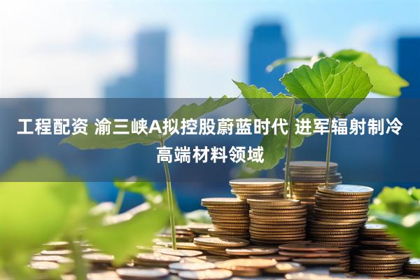工程配资 渝三峡A拟控股蔚蓝时代 进军辐射制冷高端材料领域
