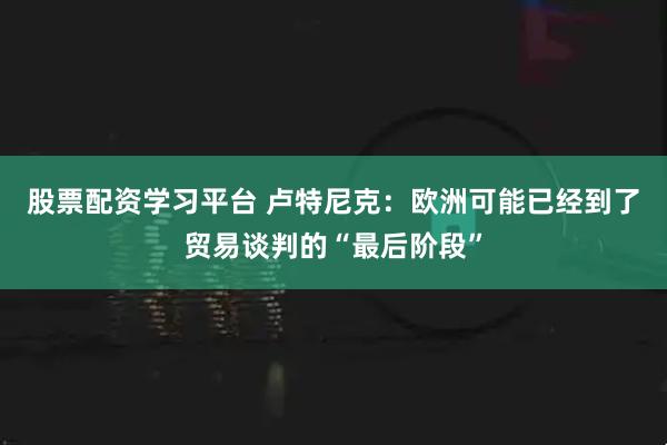 股票配资学习平台 卢特尼克：欧洲可能已经到了贸易谈判的“最后阶段”