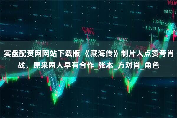 实盘配资网网站下载版 《藏海传》制片人点赞夸肖战，原来两人早有合作_张本_方对肖_角色