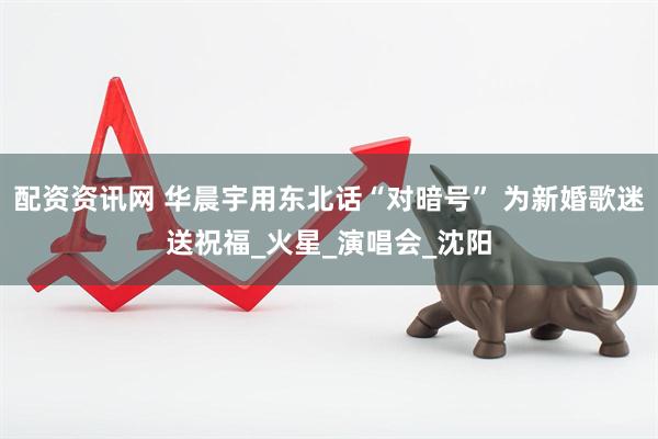 配资资讯网 华晨宇用东北话“对暗号” 为新婚歌迷送祝福_火星_演唱会_沈阳