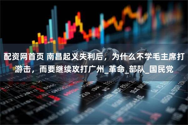 配资网首页 南昌起义失利后，为什么不学毛主席打游击，而要继续攻打广州_革命_部队_国民党