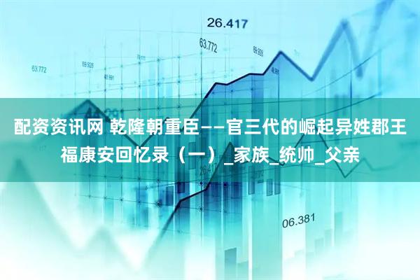 配资资讯网 乾隆朝重臣——官三代的崛起异姓郡王福康安回忆录（一）_家族_统帅_父亲