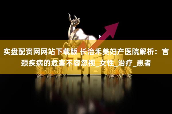 实盘配资网网站下载版 长治禾美妇产医院解析：宫颈疾病的危害不容忽视_女性_治疗_患者