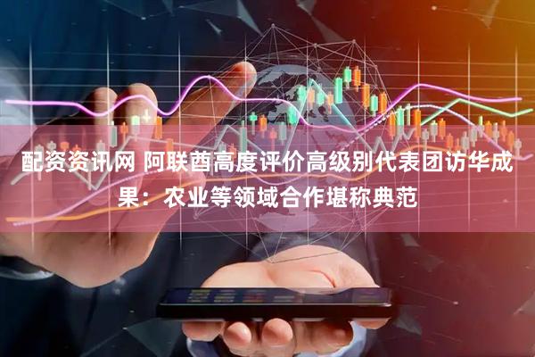 配资资讯网 阿联酋高度评价高级别代表团访华成果：农业等领域合作堪称典范