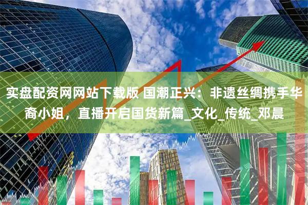 实盘配资网网站下载版 国潮正兴：非遗丝绸携手华裔小姐，直播开启国货新篇_文化_传统_邓晨