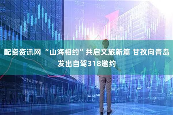 配资资讯网 “山海相约”共启文旅新篇 甘孜向青岛发出自驾318邀约