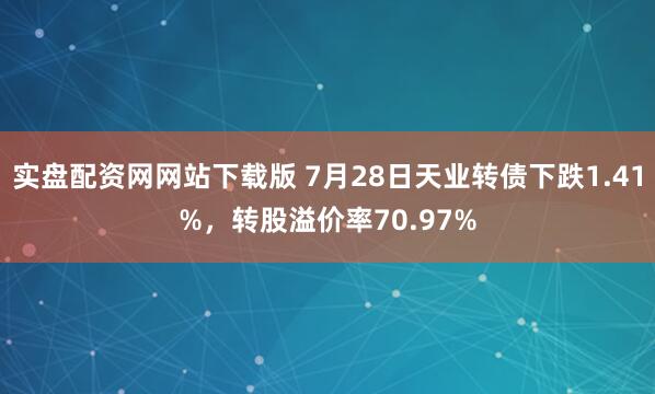 实盘配资网网站下载版 7月28日天业转债下跌1.41%，转股溢价率70.97%