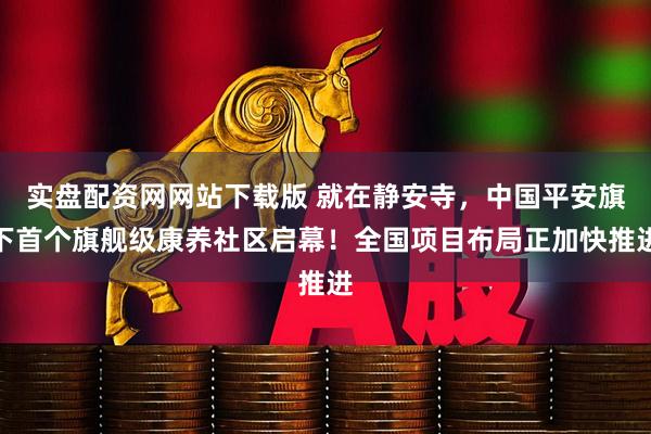 实盘配资网网站下载版 就在静安寺，中国平安旗下首个旗舰级康养社区启幕！全国项目布局正加快推进