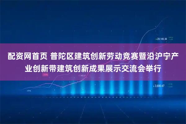 配资网首页 普陀区建筑创新劳动竞赛暨沿沪宁产业创新带建筑创新成果展示交流会举行