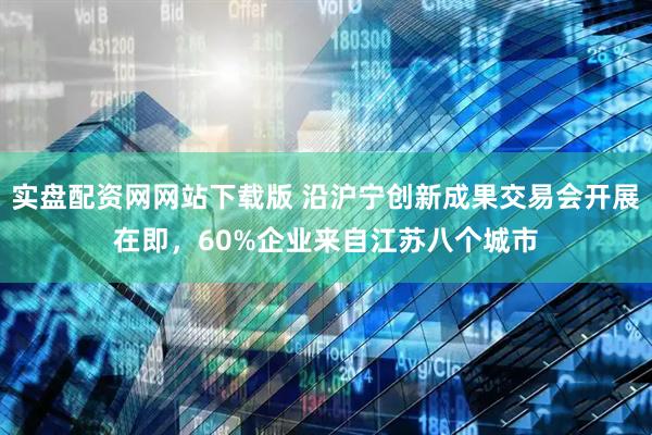 实盘配资网网站下载版 沿沪宁创新成果交易会开展在即，60%企业来自江苏八个城市