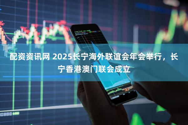 配资资讯网 2025长宁海外联谊会年会举行，长宁香港澳门联会成立