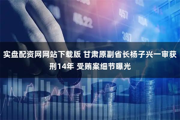 实盘配资网网站下载版 甘肃原副省长杨子兴一审获刑14年 受贿案细节曝光