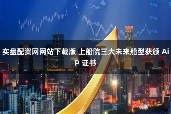 实盘配资网网站下载版 上船院三大未来船型获颁 AiP 证书