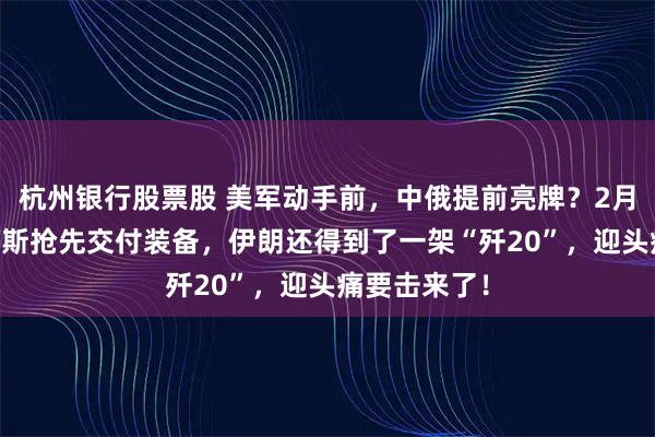 杭州银行股票股 美军动手前，中俄提前亮牌？2月12日，俄罗斯抢先交付装备，伊朗还得到了一架“歼20”，迎头痛要击来了！