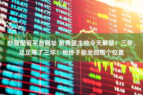 炒股配资平台网址 前男篮主帅今天解禁！三年，足足等了三年！他终于能坐回那个位置