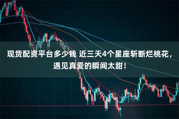 现货配资平台多少钱 近三天4个星座斩断烂桃花，遇见真爱的瞬间太甜！