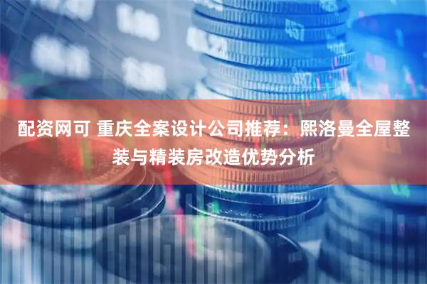 配资网可 重庆全案设计公司推荐：熙洛曼全屋整装与精装房改造优势分析