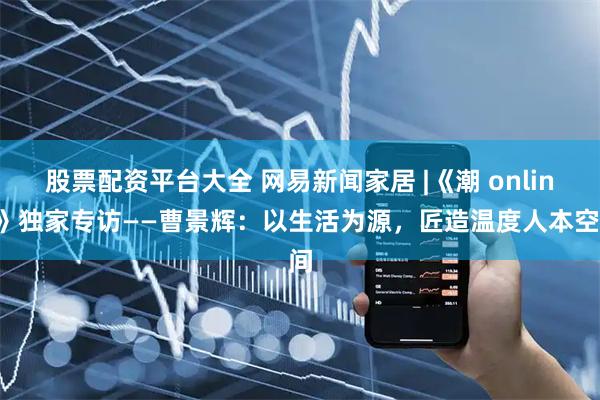 股票配资平台大全 网易新闻家居 |《潮 online》独家专访——曹景辉：以生活为源，匠造温度人本空间