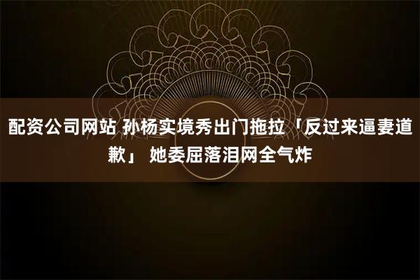 配资公司网站 孙杨实境秀出门拖拉「反过来逼妻道歉」 她委屈落泪网全气炸