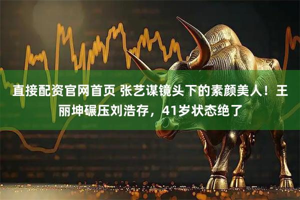 直接配资官网首页 张艺谋镜头下的素颜美人！王丽坤碾压刘浩存，41岁状态绝了