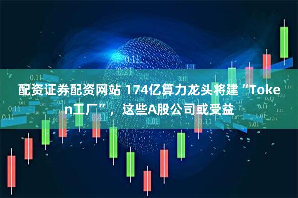 配资证券配资网站 174亿算力龙头将建“Token工厂”，这些A股公司或受益