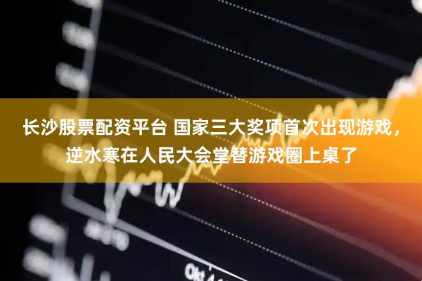 长沙股票配资平台 国家三大奖项首次出现游戏，逆水寒在人民大会堂替游戏圈上桌了