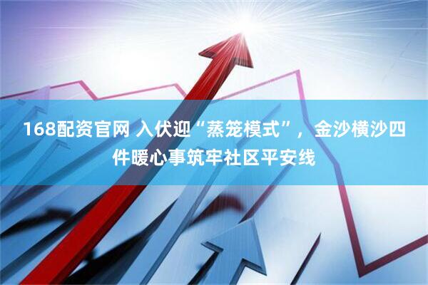 168配资官网 入伏迎“蒸笼模式”，金沙横沙四件暖心事筑牢社区平安线