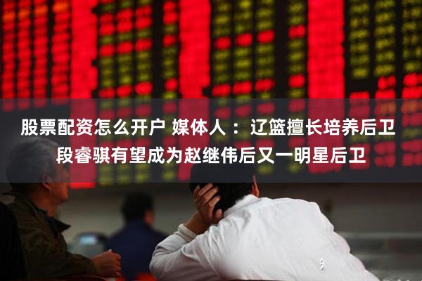 股票配资怎么开户 媒体人 ：辽篮擅长培养后卫 段睿骐有望成为赵继伟后又一明星后卫