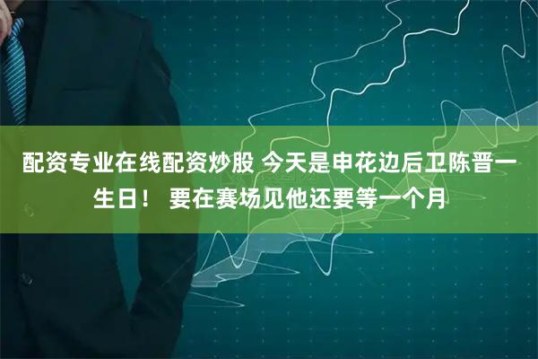 配资专业在线配资炒股 今天是申花边后卫陈晋一生日！ 要在赛场见他还要等一个月